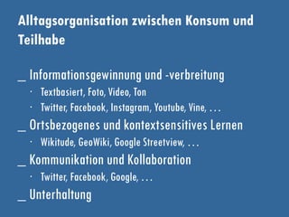 Alltagsorganisation zwischen Konsum und
Teilhabe
_ Informationsgewinnung und -verbreitung
∙ Textbasiert, Foto, Video, Ton
∙ Twitter, Facebook, Instagram, Youtube, Vine, …
_ Ortsbezogenes und kontextsensitives Lernen
∙ Wikitude, GeoWiki, Google Streetview, …
_ Kommunikation und Kollaboration
∙ Twitter, Facebook, Google, …
_ Unterhaltung
 