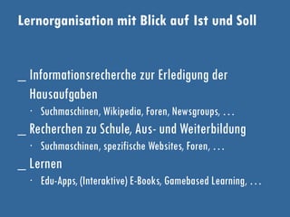 Lernorganisation mit Blick auf Ist und Soll
_ Informationsrecherche zur Erledigung der
Hausaufgaben
∙ Suchmaschinen, Wikipedia, Foren, Newsgroups, …
_ Recherchen zu Schule, Aus- und Weiterbildung
∙ Suchmaschinen, spezifische Websites, Foren, …
_ Lernen
∙ Edu-Apps, (Interaktive) E-Books, Gamebased Learning, …
 