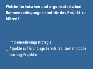 Welche technischen und organisatorischen
Rahmenbedingungen sind für das Projekt zu
klären?
_ Implementierungsstrategie
_ Aspekte auf Grundlage bereits realisierter mobile
learning-Projekte:
 