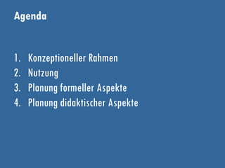 Agenda
1. Konzeptioneller Rahmen
2. Nutzung
3. Planung formeller Aspekte
4. Planung didaktischer Aspekte
 