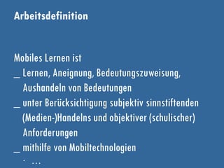 Arbeitsdefinition
Mobiles Lernen ist
_ Lernen, Aneignung, Bedeutungszuweisung,
Aushandeln von Bedeutungen
_ unter Berücksichtigung subjektiv sinnstiftenden
(Medien-)Handelns und objektiver (schulischer)
Anforderungen
_ mithilfe von Mobiltechnologien
∙ …
 