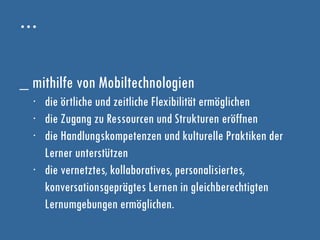 …
_ mithilfe von Mobiltechnologien
∙ die örtliche und zeitliche Flexibilität ermöglichen
∙ die Zugang zu Ressourcen und Strukturen eröffnen
∙ die Handlungskompetenzen und kulturelle Praktiken der
Lerner unterstützen
∙ die vernetztes, kollaboratives, personalisiertes,
konversationsgeprägtes Lernen in gleichberechtigten
Lernumgebungen ermöglichen.
 