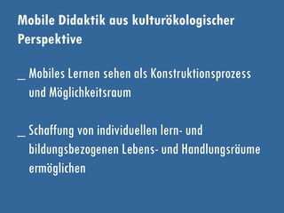 Mobile Didaktik aus kulturökologischer
Perspektive
_ Mobiles Lernen sehen als Konstruktionsprozess
und Möglichkeitsraum
_ Schaffung von individuellen lern- und
bildungsbezogenen Lebens- und Handlungsräume
ermöglichen
 