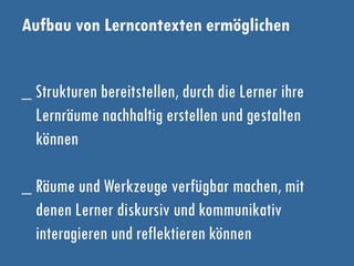 Aufbau von Lerncontexten ermöglichen
_ Strukturen bereitstellen, durch die Lerner ihre
Lernräume nachhaltig erstellen und gestalten
können
_ Räume und Werkzeuge verfügbar machen, mit
denen Lerner diskursiv und kommunikativ
interagieren und reflektieren können
 