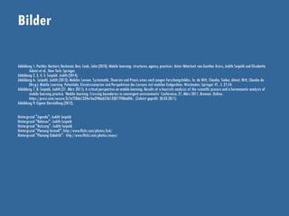 Bilder
Abbildung 1: Pachler, Norbert; Bachmair, Ben; Cook, John (2010): Mobile learning: structures, agency, practices. Unter Mitarbeit von Gunther Kress, Judith Seipold und Elisabetta
Adami et al., New York: Springer.
Abbildung 2, 3, 4, 5: Seipold. Judith (2014).
Abbildung 6: Seipold, Judith (2013): Mobiles Lernen. Systematik, Theorien und Praxis eines noch jungen Forschungsfeldes. In: de Witt, Claudia; Sieber, Almut; Witt, Claudia de
(Hrsg.): Mobile Learning. Potentiale, Einsatzszenarien und Perspektiven des Lernens mit mobilen Endgeräten. Wiesbaden: Springer VS , S. 27-54.
Abbildung 7, 8: Seipold, Judith (21. März 2011): A critical perspective on mobile learning: Results of a heuristic analysis of the scientific process and a hermeneutic analysis of
mobile learning practice. ‘Mobile learning: Crossing boundaries in convergent environments’ Conference, 21. März 2011, Bremen. Online:
https://prezi.com/secure/3c7a728da1334e1ba2f4bab556133077ff86a0f6/. (Zuletzt geprüft: 30.03.2011).
Abbildung 9: Eigene Darstellung (2012).
Hintergrund "Agenda": Judith Seipold
Hintergrund "Rahmen": Judith Seipold
Hintergrund "Nutzung": Judith Seipold
Hintergrund "Planung formell": http://www.flickr.com/photos/bsk/
Hintergrund "Planung Didaktik": http://www.flickr.com/photos/mayu/
 