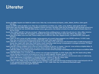 Literatur
Bachmair, Ben (2009a): Eckpunkte einer Didaktik des mobilen Lernens. Online: http://www.ben-bachmair.de/Eckpunkte_mobiler_Didaktik_Dez09.doc. (Zuletzt geprüft:
05.01.2011).
Bachmair, Ben (2009b): Leitlinien für Mobiles Lernen. Online: http://www.benbachmair. de/Leitlinien_fuer_mobiles_Lernen_Nov09.doc. (Zuletzt geprüft: 05.01.2011).
Kukulska-Hulme, Agnes (Hrsg.) (2005): Mobile Learning. A Handbook for Educators and Trainers. New Edition. London, New York: Routledge (The Open and Flexible Learning Series).
Pachler, Norbert; Bachmair, Ben; Cook, John (2010): Mobile learning: structures, agency, practices. Unter Mitarbeit von Gunther Kress, Judith Seipold und Elisabetta Adami et al.,
New York: Springer.
Rummler, Klaus; Seipold, Judith (2011): “Nicht ohne mein Handy!”. Alltagsnutzung, Risiken und Bildungschancen. In: Schüler. Wissen für Lehrer, Nr. : Online_Offline. Aufwachsen
mit virtuellen Welten (Schüler 2011). Herausgegeben von: Burkhardt, Sara; Hugger, Kai-Uwe; Neuß, Norbert; Seifried, Klaus; Tillmann, Klaus-Jürgen, S. 24-27.
Rummler, Klaus (2013): Mobiles Lernen in der Schule. Szenarien mobilen Lernens im Unterricht. Online: https://blog.phzh.ch/moles/, last update25.09.2013. (Zuletzt geprüft:
08.03.2014).
Seipold, Judith (11.01.2012): Learning with mobile technologies. Teaching approaches and systematic change management issues. BETT2012 conference, 11.01.2012, London.
Online: http://www.slideshare.net/KlausR/presenation-bett2012-judith-seipold. (Zuletzt geprüft: 06.03.2012).
Seipold, Judith (2011): A critical perspective on mobile learning: Results of a heuristic analysis of the scientific process and a hermeneutic analysis of mobile learning practice. In:
Rummler, Klaus; Seipold, Judith; Lübcke, Eileen; Pachler, Norbert; Attwell, Graham (Hrsg.): Mobile learning: Crossing boundaries in convergent environments. 21-22 March
2011, Bremen. Book of abstracts (Occasional Papers in Work-based Learning), S. 31-34.
Seipold, Judith (2011): Planung von Mobilem Lernen im Unterricht. Hinweise und Beispiele für die Praxis. In: Computer + Unterricht - Lernen und lehren mit digitalen Medien, Nr.
84. Spezial Lernen. Themenschwerpunkt betreut von: Fromme, Johannes; Biermann, Ralf; Unger, Alexander, S. 49-51.
Seipold, Judith (2012): Mobiles Lernen. Analyse des Wissenschaftsprozesses der britischen und deutschsprachigen medienpädagogischen und erziehungswissenschaftlichen Mobile
Learning-Diskussion, Kassel: Universität Kassel.
Seipold, Judith (2013): Mobiles Lernen. Systematik, Theorien und Praxis eines noch jungen Forschungsfeldes. In: de Witt, Claudia; Sieber, Almut; Witt, Claudia de (Hrsg.): Mobile
Learning. Potentiale, Einsatzszenarien und Perspektiven des Lernens mit mobilen Endgeräten. Wiesbaden: Springer VS , S. 27-54.
Seipold, Judith (21. März 2011): A critical perspective on mobile learning: Results of a heuristic analysis of the scientific process and a hermeneutic analysis of mobile learning
practice. ‘Mobile learning: Crossing boundaries in convergent environments’ Conference, 21. März 2011, Bremen. Online:
https://prezi.com/secure/3c7a728da1334e1ba2f4bab556133077ff86a0f6/. (Zuletzt geprüft: 30.03.2011).
Seipold, Judith (21.11.2011): Mobile Learning. Potential and controversies embodied in a young scientific field and arising consequences for future researchand practice with view
to social, networked and (informal) learning. SoMobNet Roundtable, 21.11.2011, London. Online: http://www.slideshare.net/KlausR/judith-seipold-
somobnet20111121areduced. (Zuletzt geprüft: 06.03.2012).
 