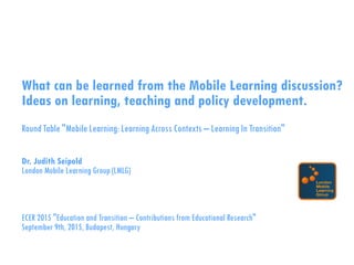 What can be learned from the Mobile Learning discussion?
Ideas on learning, teaching and policy development.
RoundTable "Mobile Learning:LearningAcross Contexts – LearningIn Transition"
Dr. Judith Seipold
London Mobile Learning Group (LMLG)
ECER 2015 "Education and Transition – Contributions from Educational Research"
September 9th, 2015, Budapest, Hungary
 
