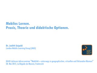 Mobiles Lernen.
Praxis, Theorie und didaktische Optionen.
Dr. Judith Seipold
London Mobile Learning Group (LMLG)
DAAD Lektoren-Jahresseminar "Mobilität – unterwegs in geographischen, virtuellen und fiktionalen Räumen"
28. Mai 2015, La Bégude-de-Mazenc, Frankreich
 