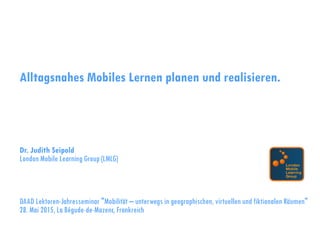 Alltagsnahes Mobiles Lernen planen und realisieren.
Dr. Judith Seipold
London Mobile Learning Group (LMLG)
DAAD Lektoren-Jahresseminar "Mobilität – unterwegs in geographischen, virtuellen und fiktionalen Räumen"
28. Mai 2015, La Bégude-de-Mazenc, Frankreich
 