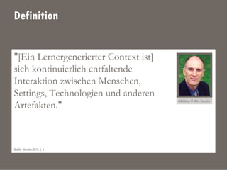 Definition
"[Ein Lernergenerierter Context ist]
sich kontinuierlich entfaltende
Interaktion zwischen Menschen,
Settings, Technologien und anderen
Artefakten."
Abbildung 17: Mike Sharples.
Quelle: Sharples 2010, S. 4.
 