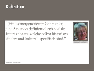 Definition
"[Ein Lernergenerierter Context ist]
eine Situation definiert durch soziale
Interaktionen, welche selbst historisch
situiert und kulturell spezifisch sind."
Abbildung 18: Rose Luckin.
Quelle: Luckin et al. 2005, S. 4 f.
 