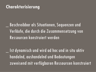Charakterisierung
_ Beschreibbar als Situationen, Sequenzen und
Verläufe, die durch die Zusammensetzung von
Ressourcen konstruiert werden
_ Ist dynamisch und wird ad hoc und in situ aktiv
handelnd, aushandelnd und Bedeutungen
zuweisend mit verfügbaren Ressourcen konstruiert
 