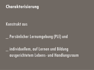 Charakterisierung
Konstrukt aus
_ Persönlicher Lernumgebung (PLE) und
_ individuellem, auf Lernen und Bildung
ausgerichtetem Lebens- und Handlungsraum
 