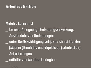 Arbeitsdefinition
Mobiles Lernen ist
_ Lernen, Aneignung, Bedeutungszuweisung,
Aushandeln von Bedeutungen
_ unter Berücksichtigung subjektiv sinnstiftenden
(Medien-)Handelns und objektiven (schulischen)
Anforderungen
_ mithilfe von Mobiltechnologien
· …
 