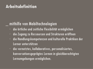 Arbeitsdefinition
_ mithilfe von Mobiltechnologien
· die örtliche und zeitliche Flexibilität ermöglichen
· die Zugang zu Ressourcen und Strukturen eröffnen
· die Handlungskompetenzen und kulturelle Praktiken der
Lerner unterstützen
· die vernetztes, kollaboratives, personalisiertes,
konversationsgeprägtes Lernen in gleichberechtigten
Lernumgebungen ermöglichen.
 