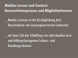 Mobiles Lernen und Context:
Konstruktionsprozess und Möglichkeitsraum
_ Mobiles Lernen ist die (Ermöglichung der)
Konstruktion von Lernergenerierten Contexten
_ mit dem Ziel der Schaffung von individuellen lern-
und bildungsbezogenen Lebens- und
Handlungsräumen
 