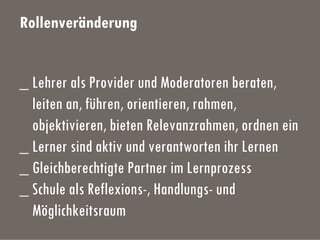 Rollenveränderung
_ Lehrer als Provider und Moderatoren beraten,
leiten an, führen, orientieren, rahmen,
objektivieren, bieten Relevanzrahmen, ordnen ein
_ Lerner sind aktiv und verantworten ihr Lernen
_ Gleichberechtigte Partner im Lernprozess
_ Schule als Reflexions-, Handlungs- und
Möglichkeitsraum
 