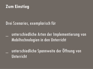 Zum Einstieg
Drei Szenarios, exemplarisch für
_ unterschiedliche Arten der Implementierung von
Mobiltechnologien in den Unterricht
_ unterschiedliche Spannweite der Öffnung von
Unterricht
 