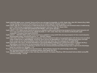 Seipold, Judith (2013): Mobiles Lernen. Systematik, Theorien und Praxis eines noch jungen Forschungsfeldes. In: de Witt, Claudia; Sieber, Almut; Witt, Claudia de (Hrsg.): Mobile
Learning. Potentiale, Einsatzszenarien und Perspektiven des Lernens mit mobilen Endgeräten. Wiesbaden: Springer VS , S. 27-54.
Seipold, Judith (21. März 2011): A critical perspective on mobile learning: Results of a heuristic analysis of the scientific process and a hermeneutic analysis of mobile learning
practice. ‘Mobile learning: Crossing boundaries in convergent environments’ Conference, 21. März 2011, Bremen. Online:
https://prezi.com/secure/3c7a728da1334e1ba2f4bab556133077ff86a0f6/. (Zuletzt geprüft: 30.03.2011).
Seipold, Judith (21.11.2011): Mobile Learning. Potential and controversies embodied in a young scientific field and arising consequences for future research and practice with
view to social, networked and (informal) learning. SoMobNet Roundtable, 21.11.2011, London. Online: http://www.slideshare.net/KlausR/judith-seipold-
somobnet20111121areduced. (Zuletzt geprüft: 06.03.2012).
Seipold, Judith (27.‐28.03.2012): Mobile Learning. Potential and controversy embodied in a young scientific field, and arising consequences for future research and practice.
Educational Media Ecologies: International Perspectives, 27.‐28.03.2012, Paderborn.
Seipold, Judith; Pachler, Norbert (2011): Evaluating Mobile Learning Practice: Towards a framework for analysis of user-generated contexts with reference to the socio-cultural
ecology of mobile learning. In: MedienPädagogik, Zeitschrift für Theorie und Praxis der Medienbildung, Nr. 19 (21.4.2011): Widening learning contexts with mobile
devices: concepts and cases; Edited by Ben Bachmair, Norbert Pachler and John Cook. Online: http://www.medienpaed.com/19/seipold1104.pdf.
Seipold, Judith; Rummler, Klaus; Rasche, Julia (2010): Medienbildung im Spannungsfeld alltäglicher Handlungsmuster und Unterrichtsstrukturen. In: Bachmair, Ben (Hrsg.):
Medienbildung in neuen Kulturräumen. Die deutschsprachige und britische Diskussion. Wiesbaden: VS Verlag für Sozialwissenschaften , S. 227-241.
Sharples, Mike (2010): Foreword. In: Brown, Elizabeth (Hrsg.): Education in the wild. contextual and location-based mobile learning in action. A report from the STELLAR Alpine
Rendez-Vous workshop series. Nottingham , S. 4-6.
The Learner Generated Contexts Group (2008): Learner Generated Contexts - Working Definition. Hosted by The London Knowledge Lab (LKL). Online:
http://learnergeneratedcontexts.pbworks.com/Working+Definition. (Zuletzt geprüft: 05.01.2011).
Traxler, John (2005): Defining Mobile Learning. In: Isaías, Pedro; Borg, Carmel; Kommers, Piet; Bonanno, Philip (Hrsg.): IADIS International Conference Mobile Learning 2005.
Conference Proceedings , S. 261-266.
 