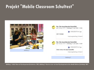 Projekt "Mobile Classroom Schultest"
Abbildung 1: Schüler filmen ein Physikexperiment (Nischelwitzer, 2007); Abbildung 2: Filme der Lerner von ihrem Physikexperiment auf der Moodle-Plattform (Schittelkopf, 2007)
Abbildung 1
Abbildung 2
 