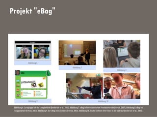 Projekt "eBag"
Abbildung 6: Lerngruppe auf der Lernplattform (Brodersen et al., 2005); Abbildung 7: eBag in lehrerzentriertem Frontalunterricht (Fritsch, 2007); Abbildung 8: eBag bei
Gruppenarbeit (Fritsch, 2007); Abbildung 9: Der eBag eines Schülers (Fritsch, 2007); Abbildung 10: Schüler nehmen Interviews in der Stadt auf (Brodersen et al., 2005).
Abbildung 6
Abbildung 7
Abbildung 8
Abbildung 10Abbildung 9
 