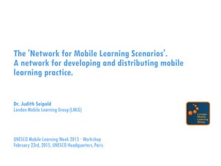 The 'Network for Mobile Learning Scenarios'.
A network for developing and distributing mobile
learning practice.
Dr. Judith Seipold
London Mobile Learning Group (LMLG)
UNESCO Mobile Learning Week 2015 · Workshop
February 23rd, 2015, UNESCO Headquarters, Paris
 
