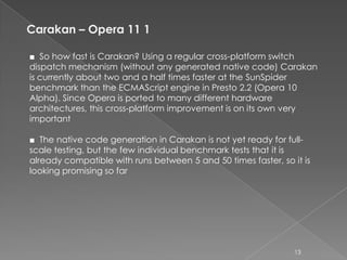Carakan – Opera 11 1

■ So how fast is Carakan? Using a regular cross-platform switch
dispatch mechanism (without any generated native code) Carakan
is currently about two and a half times faster at the SunSpider
benchmark than the ECMAScript engine in Presto 2.2 (Opera 10
Alpha). Since Opera is ported to many different hardware
architectures, this cross-platform improvement is on its own very
important

■ The native code generation in Carakan is not yet ready for full-
scale testing, but the few individual benchmark tests that it is
already compatible with runs between 5 and 50 times faster, so it is
looking promising so far




                                                                13
 
