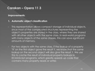 Carakan – Opera 11 3

Improvements:

1. Automatic object classification

-   This representation allows compact storage of individual objects,
    since most of the complicated structures representing the
    object's properties are stored in the class, where they are shared
    with all other objects with the same class. In real-world programs
    with many objects of the same classes, this can save significant
    amounts of memory.

-   For two objects with the same class, if the lookup of a property
    "X" on the first object gave the result Y, we know that the same
    lookup on the second object will also give the result Y. We use
    this to cache the result of individual property lookups in
    ECMAScript programs, which greatly speeds up code that
    contains many property reads or writes


                                                                 15
 