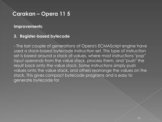 Carakan – Opera 11 5

Improvements:

3. Register-based bytecode

- The last couple of generations of Opera's ECMAScript engine have
used a stack-based bytecode instruction set. This type of instruction
set is based around a stack of values, where most instructions "pop"
input operands from the value stack, process them, and "push" the
result back onto the value stack. Some instructions simply push
values onto the value stack, and others rearrange the values on the
stack. This gives compact bytecode programs and is easy to
generate bytecode for




                                                                17
 