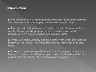 Introduction


■ The performance of javascript engine is an important feature of a
web browser when developing a client web application.

■ The user will obvious be more satisfied if some elements of the
application are working better. In that case he may use that
browser where the javascript engine is much faster

■ By far, v8 engine used by google is faster than other browsers like
FireFox, IE 9 or Opera. This will be shown is the last chapter at case
study

■ So, regarding these, we will talk about in this presentation about
the improvements of all these engines . Also the statistics at the end
of presentation will show the results of every engine




                                                                  3
 