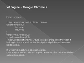 V8 Engine – Google Chrome 2


Improvements:

1. fast property access + hidden classes
function Point(x,y){
          this.x = x;
          this.y = y;
}
var p1 = new Point(1,2);
var p2 = new Point(2,3);
- most JavaScript engines would store p1 and p2 like they don’t
belong to the same class, but in v8 p1 and p2 shares the same
hidden class.

2. Dynamic machine code generation
- javascript source code is compiled into machine code when first
execution occurs.

                                                                  5
 