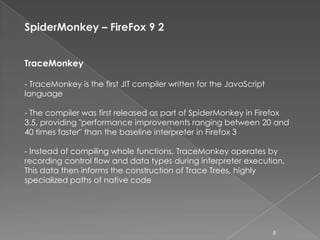 SpiderMonkey – FireFox 9 2


TraceMonkey

- TraceMonkey is the first JIT compiler written for the JavaScript
language

- The compiler was first released as part of SpiderMonkey in Firefox
3.5, providing "performance improvements ranging between 20 and
40 times faster" than the baseline interpreter in Firefox 3

- Instead of compiling whole functions, TraceMonkey operates by
recording control flow and data types during interpreter execution.
This data then informs the construction of Trace Trees, highly
specialized paths of native code




                                                                     8
 