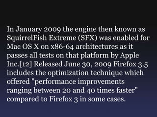 In January 2009 the engine then known as
SquirrelFish Extreme (SFX) was enabled for
Mac OS X on x86-64 architectures as it
passes all tests on that platform by Apple
Inc.[12] Released June 30, 2009 Firefox 3.5
includes the optimization technique which
offered "performance improvements
ranging between 20 and 40 times faster"
compared to Firefox 3 in some cases.
 