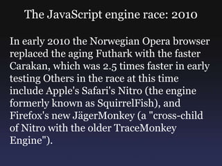 The JavaScript engine race: 2010

In early 2010 the Norwegian Opera browser
replaced the aging Futhark with the faster
Carakan, which was 2.5 times faster in early
testing Others in the race at this time
include Apple's Safari's Nitro (the engine
formerly known as SquirrelFish), and
Firefox's new JägerMonkey (a "cross-child
of Nitro with the older TraceMonkey
Engine").
 