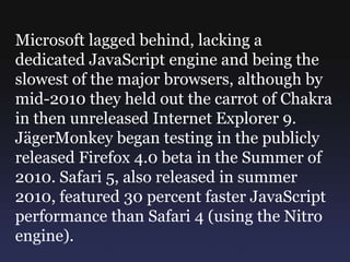Microsoft lagged behind, lacking a
dedicated JavaScript engine and being the
slowest of the major browsers, although by
mid-2010 they held out the carrot of Chakra
in then unreleased Internet Explorer 9.
JägerMonkey began testing in the publicly
released Firefox 4.0 beta in the Summer of
2010. Safari 5, also released in summer
2010, featured 30 percent faster JavaScript
performance than Safari 4 (using the Nitro
engine).
 