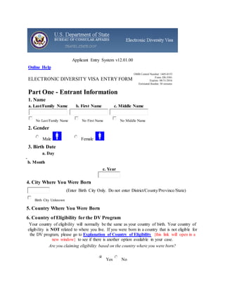 Applicant Entry System v12.01.00
Online Help
ELECTRONIC DIVERSITY VISA ENTRY FORM
OMB Control Number: 1405-0153
Form: DS-5501
Expires: 08/31/2016
Estimated Burden: 30 minutes
Part One - Entrant Information
1. Name
a. Last/Family Name
No Last/Family Name
b. First Name
No First Name
c. Middle Name
No Middle Name
2. Gender
Male Female
3. Birth Date
a. Day
b. Month
c. Year
4. City Where You Were Born
(Enter Birth City Only. Do not enter District/County/Province/State)
Birth City Unknown
5. Country Where You Were Born
6. Country of Eligibility for the DV Program
Your country of eligibility will normally be the same as your country of birth. Your country of
eligibility is NOT related to where you live. If you were born in a country that is not eligible for
the DV program, please go to Explanation of Country of Eligibility {this link will open in a
new window} to see if there is another option available in your case.
Are you claiming eligibility based on the country where you were born?
Yes No
 