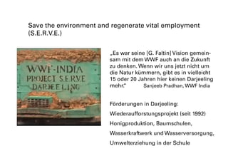 „Es war seine [G. Faltin] Vision gemein-
sam mit dem WWF auch an die Zukunft
zu denken. Wenn wir uns jetzt nicht um
die Natur kümmern, gibt es in vielleicht
15 oder 20 Jahren hier keinen Darjeeling
mehr.“		 Sanjeeb Pradhan, WWF India
Save the environment and regenerate vital employment
(S.E.R.V.E.)
Förderungen in Darjeeling:
Wiederaufforstungsprojekt (seit 1992)
Honigproduktion, Baumschulen,
Wasserkraftwerk und Wasserversorgung,
Umwelterziehung in der Schule
 