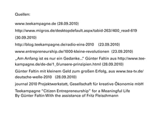 Quellen:
www.teekampagne.de (28.09.2010)
http://www.migros.de/desktopdefault.aspx/tabid-263//400_read-619
(30.09.2010)
http://blog.teekampagne.de/radio-eins-2010 (23.09.2010)
www.entrepreneurship.de/1000-kleine-revolutionen (23.09.2010)
„Am Anfang ist es nur ein Gedanke...“ Günter Faltin aus http://www.tee-
kampagne.de/de-de/1_0/unsere-prinzipien.html (28.09.2010)
Günter Faltin mit kleinem Geld zum großen Erfolg, aus www.tea-tv.de/
deutsche-welle-2010 (28.09.2010)
journal 2010 Projektwerkstatt, Gesellschaft für kreative Ökonomie mbH
Teekampagne “Citizen Entrepreneurship” for a Meaningful Life
By Günter Faltin With the assistance of Fritz Fleischmann
 