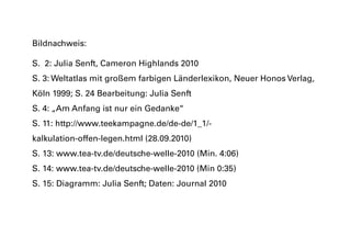 Bildnachweis:
S. 2: Julia Senft, Cameron Highlands 2010
S. 3: Weltatlas mit großem farbigen Länderlexikon, Neuer Honos Verlag,
Köln 1999; S. 24 Bearbeitung: Julia Senft
S. 4: „Am Anfang ist nur ein Gedanke“
S. 11: http://www.teekampagne.de/de-de/1_1/-
kalkulation-offen-legen.html (28.09.2010)
S. 13: www.tea-tv.de/deutsche-welle-2010 (Min. 4:06)
S. 14: www.tea-tv.de/deutsche-welle-2010 (Min 0:35)
S. 15: Diagramm: Julia Senft; Daten: Journal 2010
 