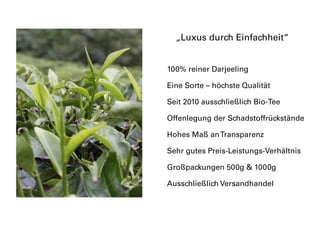 100% reiner Darjeeling
Eine Sorte – höchste Qualität
Seit 2010 ausschließlich Bio-Tee
Offenlegung der Schadstoffrückstände
Hohes Maß anTransparenz
Sehr gutes Preis-Leistungs-Verhältnis
Großpackungen 500g & 1000g
Ausschließlich Versandhandel
„Luxus durch Einfachheit“
 