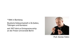 *1944 in Bamberg
Studierte Volkswirtschaft in St.Gallen,
Tübingen und Konstanz
seit 1977 lehrt er Entrepreneurship
an der Freien Universität Berlin
Prof. Günter Faltin
 