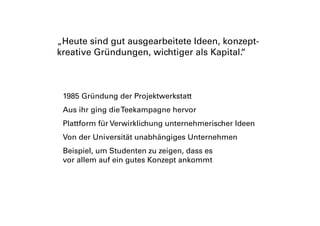 1985 Gründung der Projektwerkstatt
Aus ihr ging dieTeekampagne hervor
Plattform für Verwirklichung unternehmerischer Ideen
Von der Universität unabhängiges Unternehmen
Beispiel, um Studenten zu zeigen, dass es
vor allem auf ein gutes Konzept ankommt
„Heute sind gut ausgearbeitete Ideen, konzept-
kreative Gründungen, wichtiger als Kapital.“
 