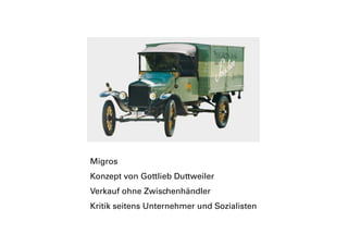 Migros
Konzept von Gottlieb Duttweiler
Verkauf ohne Zwischenhändler
Kritik seitens Unternehmer und Sozialisten
 