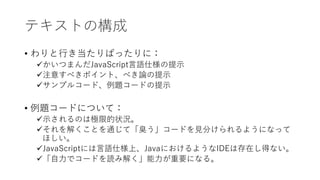 テキストの構成
• わりと行き当たりばったりに：
かいつまんだJavaScript言語仕様の提示
注意すべきポイント、べき論の提示
サンプルコード、例題コードの提示
• 例題コードについて：
示されるのは極限的状況。
それを解くことを通じて「臭う」コードを見分けられるようになって
ほしい。
JavaScriptには言語仕様上、JavaにおけるようなIDEは存在し得ない。
「自力でコードを読み解く」能力が重要になる。
 