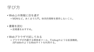 学び方
• Web上の情報に目を通す
• MDNなど。あくまで入門。体系的理解を期待しないこと。
• 書籍を読む
• 前掲書をおすすめ。
• Webブラウザで試してみる
• ブラウザが内蔵する開発者ツール、Firebugのような拡張機能、
JSFiddleのようなWebサイトを利用する。
 