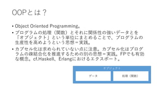 OOPとは？
• Object Oriented Programming。
• プログラムの処理（関数）とそれに関係性の強いデータとを
「オブジェクト」という単位にまとめることで、プログラムの
生産性を高めようという思想＝実践。
• カプセル化は求められていない点に注意。カプセル化はプログ
ラムの疎結合化を推進するための別の思想＝実践。FPでも有効
な概念。cf.Haskell、Erlangにおけるエクスポート。
オブジェクト
データ 処理（関数）
 