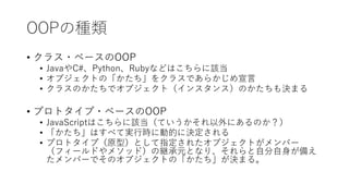 OOPの種類
• クラス・ベースのOOP
• JavaやC#、Python、Rubyなどはこちらに該当
• オブジェクトの「かたち」をクラスであらかじめ宣言
• クラスのかたちでオブジェクト（インスタンス）のかたちも決まる
• プロトタイプ・ベースのOOP
• JavaScriptはこちらに該当（ていうかそれ以外にあるのか？）
• 「かたち」はすべて実行時に動的に決定される
• プロトタイプ（原型）として指定されたオブジェクトがメンバー
（フィールドやメソッド）の継承元となり、それらと自分自身が備え
たメンバーでそのオブジェクトの「かたち」が決まる。
 