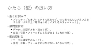 かたち（型）の扱い方
• 型とは何か？
• プリミティブもオブジェクトも区別せず、味も素っ気もない言い方を
すれば「メモリ上に確保されるサイズとそのフォーマット」。
• 静的型付け
• データには型がある（当たり前）。
• 変数・引数・フィールドにも型がある（これが特徴）。
• 動的型付け
• データには型がある（〃）。
• 変数・引数・フィールドには型がない（これが特徴）。
 