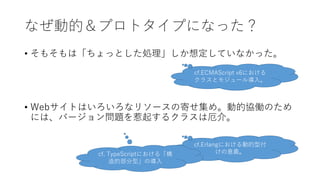 なぜ動的＆プロトタイプになった？
• そもそもは「ちょっとした処理」しか想定していなかった。
• Webサイトはいろいろなリソースの寄せ集め。動的協働のため
には、バージョン問題を惹起するクラスは厄介。
cf.ECMAScript v6における
クラスとモジュール導入。
cf.Erlangにおける動的型付
けの意義。cf. TypeScriptにおける「構
造的部分型」の導入
 