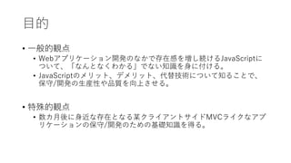 目的
• 一般的観点
• Webアプリケーション開発のなかで存在感を増し続けるJavaScriptに
ついて、「なんとなくわかる」でない知識を身に付ける。
• JavaScriptのメリット、デメリット、代替技術について知ることで、
保守/開発の生産性や品質を向上させる。
• 特殊的観点
• 数カ月後に身近な存在となる某クライアントサイドMVCライクなアプ
リケーションの保守/開発のための基礎知識を得る。
 